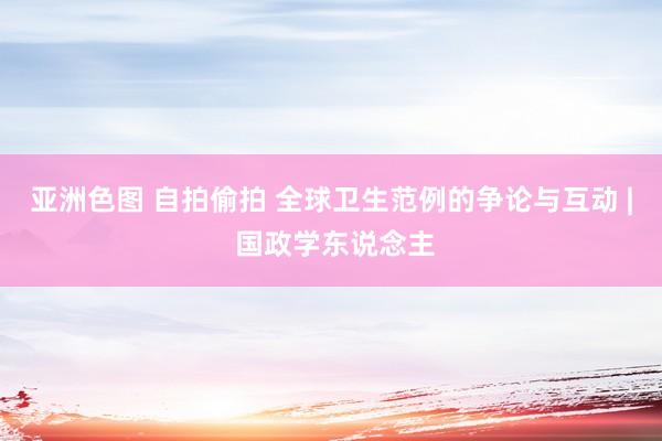 亚洲色图 自拍偷拍 全球卫生范例的争论与互动 | 国政学东说念主