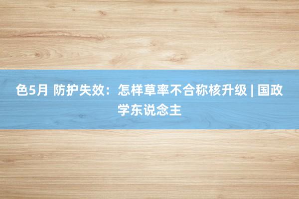 色5月 防护失效：怎样草率不合称核升级 | 国政学东说念主
