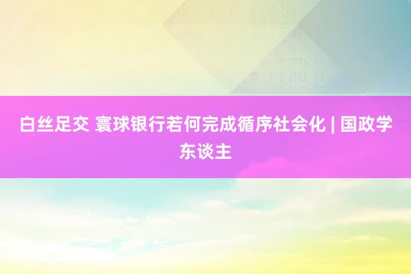 白丝足交 寰球银行若何完成循序社会化 | 国政学东谈主