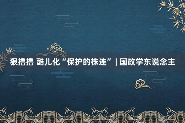 狠撸撸 酷儿化“保护的株连” | 国政学东说念主