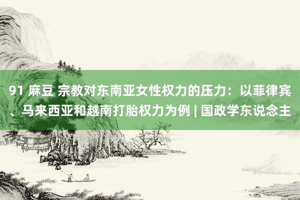 91 麻豆 宗教对东南亚女性权力的压力：以菲律宾、马来西亚和越南打胎权力为例 | 国政学东说念主