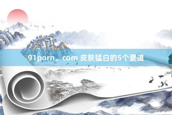 91porn。com 皮肤猛白的5个要道