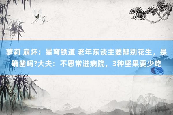 萝莉 崩坏：星穹铁道 老年东谈主要辩别花生，是确凿吗?大夫：不思常进病院，3种坚果要少吃