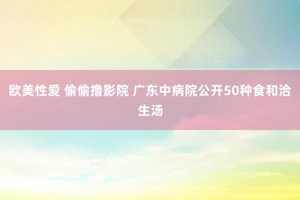 欧美性爱 偷偷撸影院 广东中病院公开50种食和洽生汤