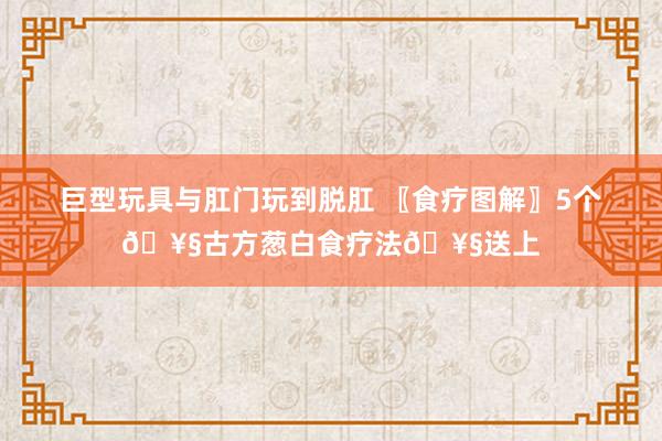 巨型玩具与肛门玩到脱肛 〖食疗图解〗5个🥧古方葱白食疗法🥧送上
