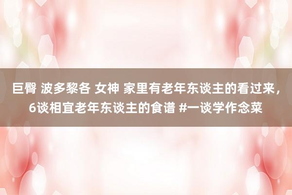 巨臀 波多黎各 女神 家里有老年东谈主的看过来，6谈相宜老年东谈主的食谱 #一谈学作念菜