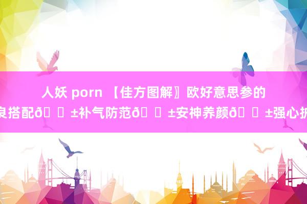 人妖 porn 【佳方图解〗欧好意思参的忠良搭配🌱补气防范🌱安神养颜🌱强心护体