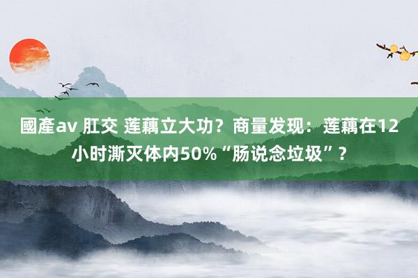 國產av 肛交 莲藕立大功？商量发现：莲藕在12小时澌灭体内50%“肠说念垃圾”？