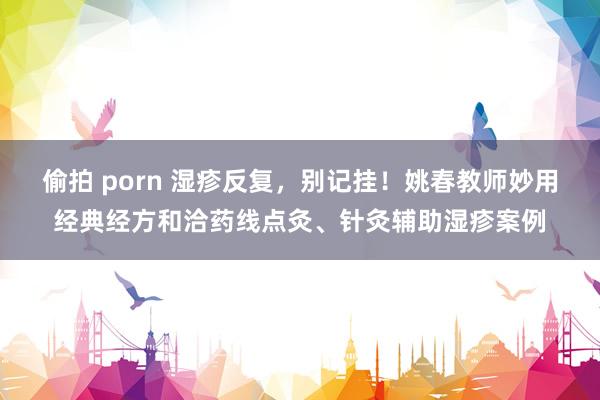 偷拍 porn 湿疹反复，别记挂！姚春教师妙用经典经方和洽药线点灸、针灸辅助湿疹案例