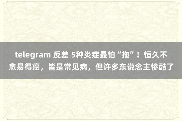 telegram 反差 5种炎症最怕“拖”!恒久不愈易得癌,皆是常见病,但许多东说念主惨酷了