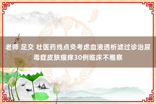 老师 足交 壮医药线点灸考虑血液透析滤过诊治尿毒症皮肤瘙痒30例临床不雅察