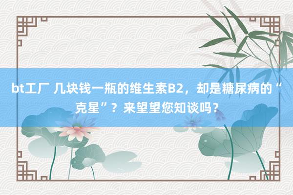 bt工厂 几块钱一瓶的维生素B2，却是糖尿病的“克星”？来望望您知谈吗？