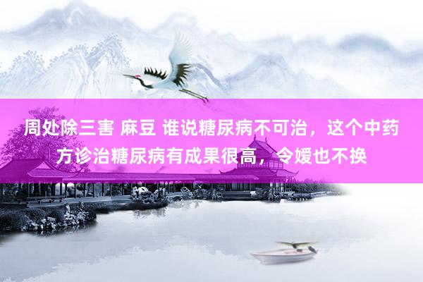 周处除三害 麻豆 谁说糖尿病不可治，这个中药方诊治糖尿病有成果很高，令嫒也不换
