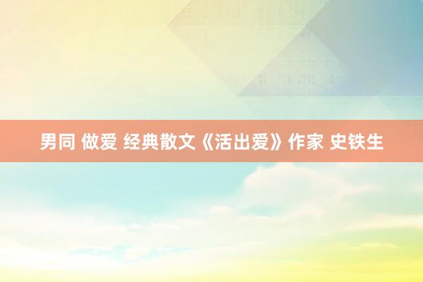 男同 做爱 经典散文《活出爱》作家 史铁生