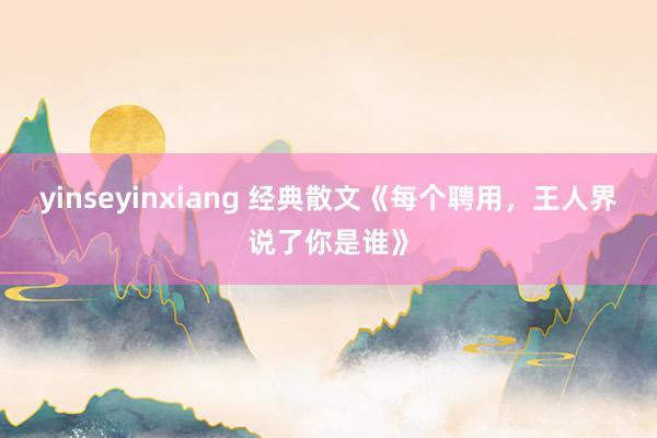 yinseyinxiang 经典散文《每个聘用，王人界说了你是谁》