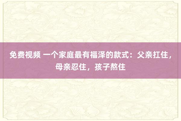 免费视频 一个家庭最有福泽的款式：父亲扛住，母亲忍住，孩子熬住