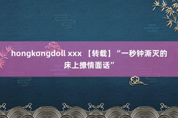 hongkongdoll xxx 【转载】“一秒钟澌灭的床上撩情面话”