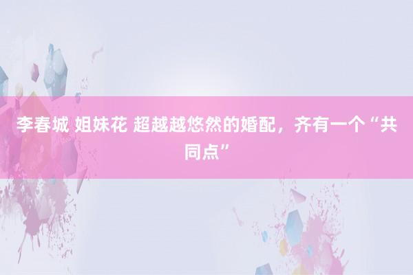 李春城 姐妹花 超越越悠然的婚配，齐有一个“共同点”
