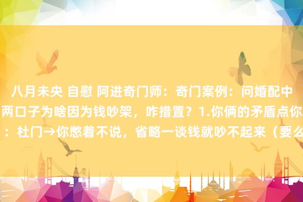 八月未央 自慰 阿进奇门师：奇门案例：问婚配中经济矛盾如何化解？你们两口子为啥因为钱吵架，咋措置？1.你俩的矛盾点你（离宫）：杜门→你憋着不说，省略一谈钱就吵不起来（要么冷战，要么语不投契）。 天蓬 ...