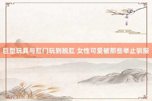 巨型玩具与肛门玩到脱肛 女性可爱被那些举止驯服