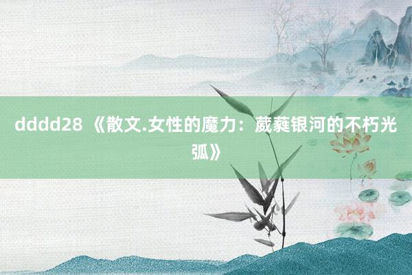 dddd28 《散文.女性的魔力：葳蕤银河的不朽光弧》