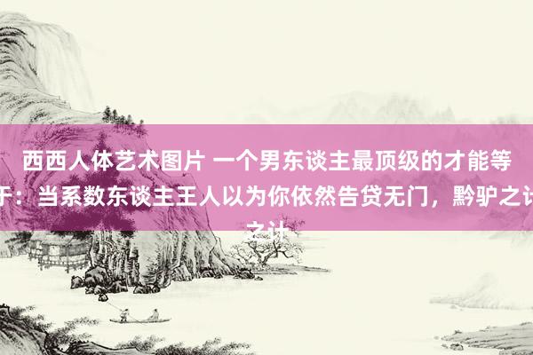 西西人体艺术图片 一个男东谈主最顶级的才能等于：当系数东谈主王人以为你依然告贷无门，黔驴之计