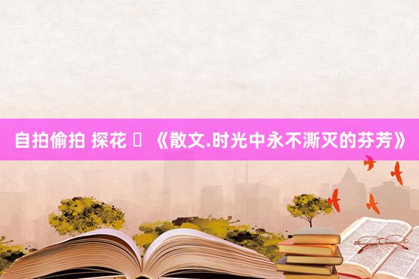 自拍偷拍 探花 ​《散文.时光中永不澌灭的芬芳》