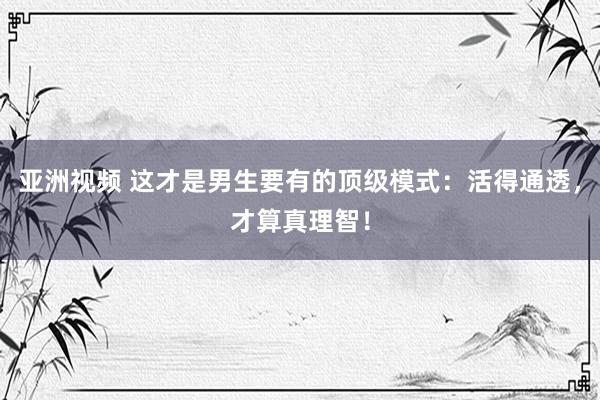 亚洲视频 这才是男生要有的顶级模式：活得通透，才算真理智！