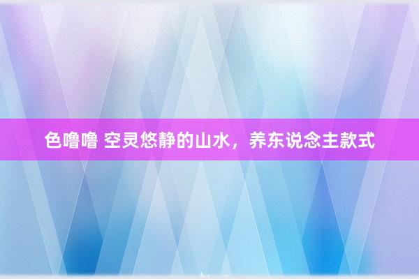 色噜噜 空灵悠静的山水，养东说念主款式