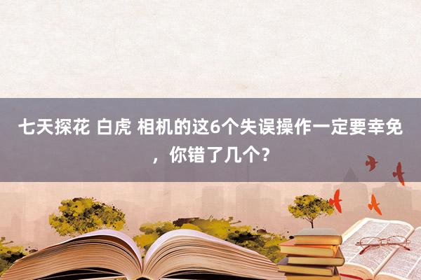 七天探花 白虎 相机的这6个失误操作一定要幸免，你错了几个？