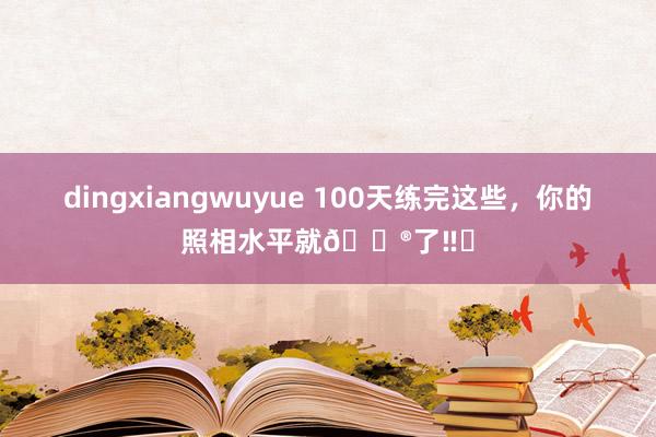 dingxiangwuyue 100天练完这些，你的照相水平就🐮了‼️