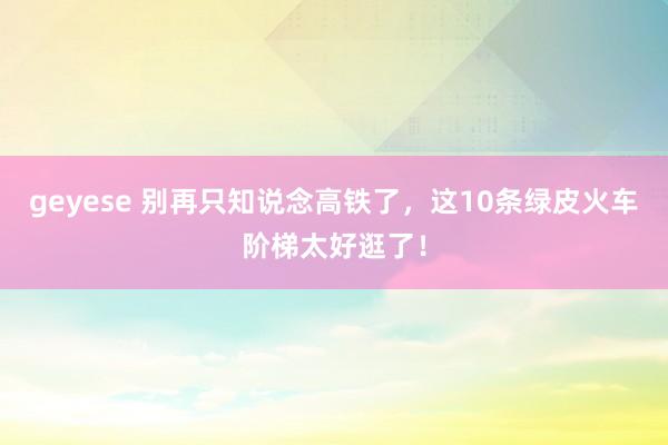 geyese 别再只知说念高铁了，这10条绿皮火车阶梯太好逛了！