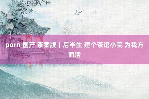 porn 国产 茶案牍｜后半生 建个茶馆小院 为我方而活
