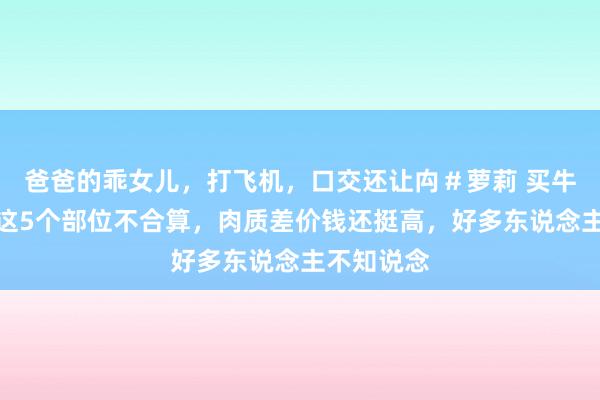 爸爸的乖女儿，打飞机，口交还让禸＃萝莉 买牛肉：切记这5个部位不合算，肉质差价钱还挺高，好多东说念主不知说念