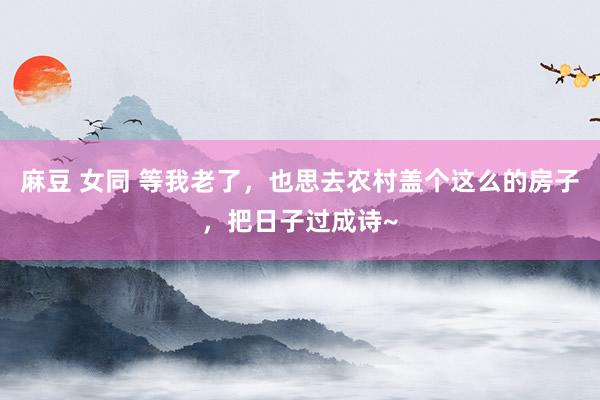 麻豆 女同 等我老了，也思去农村盖个这么的房子，把日子过成诗~