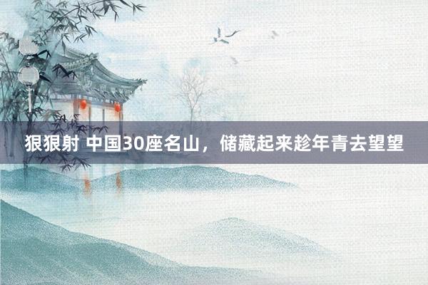 狠狠射 中国30座名山，储藏起来趁年青去望望