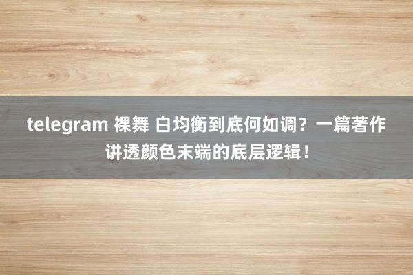 telegram 裸舞 白均衡到底何如调？一篇著作讲透颜色末端的底层逻辑！