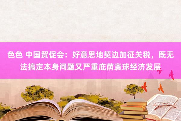 色色 中国贸促会：好意思地契边加征关税，既无法搞定本身问题又严重庇荫寰球经济发展