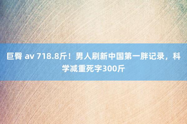 巨臀 av 718.8斤！男人刷新中国第一胖记录，科学减重死字300斤