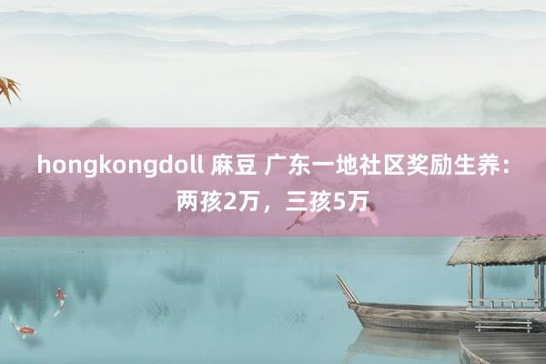 hongkongdoll 麻豆 广东一地社区奖励生养：两孩2万，三孩5万