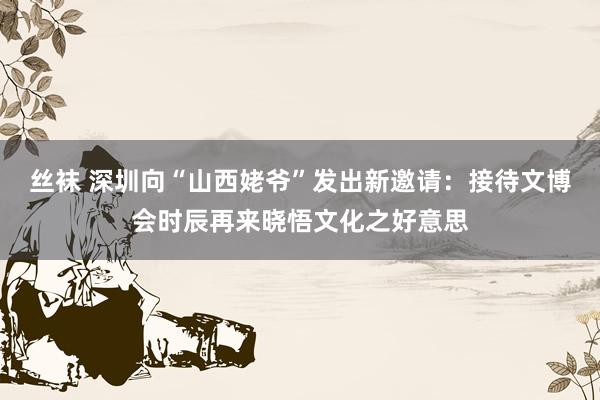 丝袜 深圳向“山西姥爷”发出新邀请：接待文博会时辰再来晓悟文化之好意思