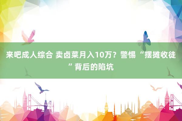 来吧成人综合 卖卤菜月入10万？警惕 “摆摊收徒”背后的陷坑