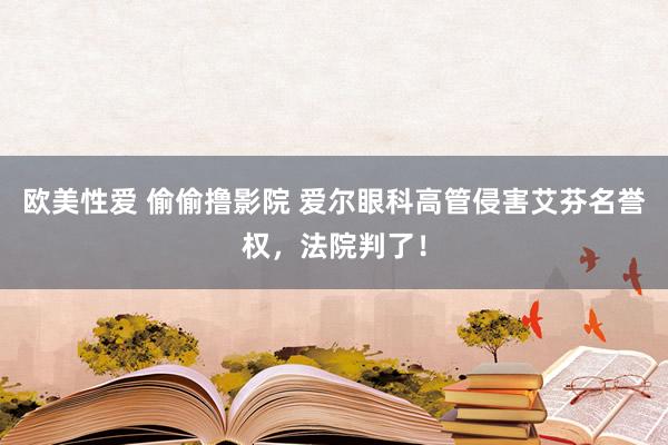 欧美性爱 偷偷撸影院 爱尔眼科高管侵害艾芬名誉权，法院判了！