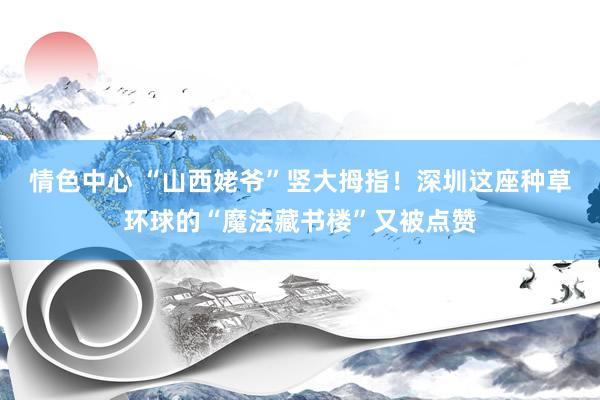 情色中心 “山西姥爷”竖大拇指！深圳这座种草环球的“魔法藏书楼”又被点赞