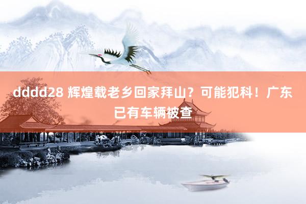 dddd28 辉煌载老乡回家拜山？可能犯科！广东已有车辆被查