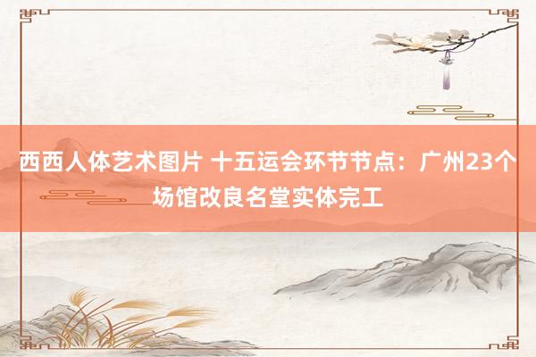 西西人体艺术图片 十五运会环节节点：广州23个场馆改良名堂实体完工