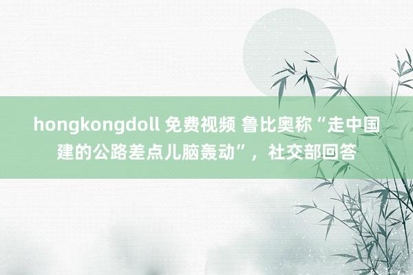 hongkongdoll 免费视频 鲁比奥称“走中国建的公路差点儿脑轰动”，社交部回答