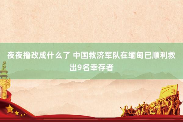 夜夜撸改成什么了 中国救济军队在缅甸已顺利救出9名幸存者
