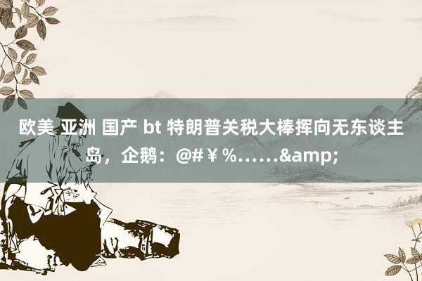欧美 亚洲 国产 bt 特朗普关税大棒挥向无东谈主岛，企鹅：@#￥%……&