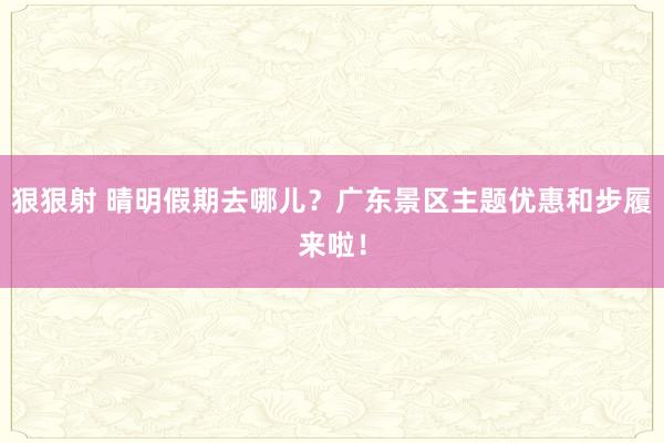 狠狠射 晴明假期去哪儿？广东景区主题优惠和步履来啦！